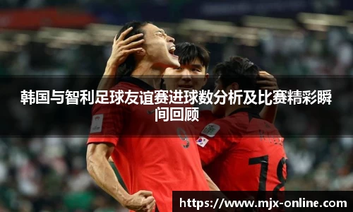 韩国与智利足球友谊赛进球数分析及比赛精彩瞬间回顾